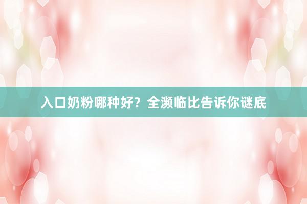 入口奶粉哪种好？全濒临比告诉你谜底