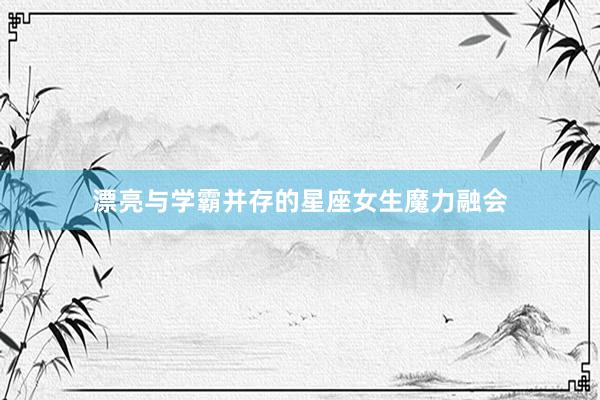 漂亮与学霸并存的星座女生魔力融会